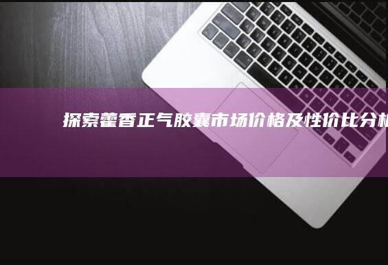 探索藿香正气胶囊市场价格及性价比分析