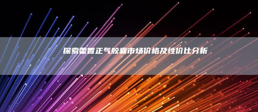 探索藿香正气胶囊市场价格及性价比分析